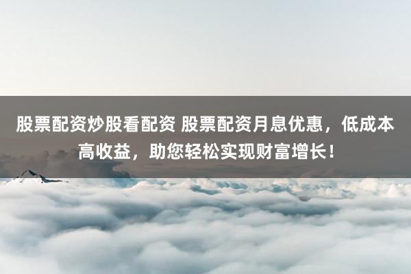 股票配资炒股看配资 股票配资月息优惠，低成本高收益，助您轻松实现财富增长！