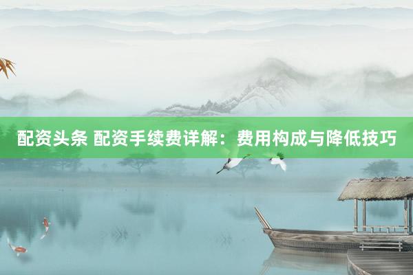 配资头条 配资手续费详解：费用构成与降低技巧