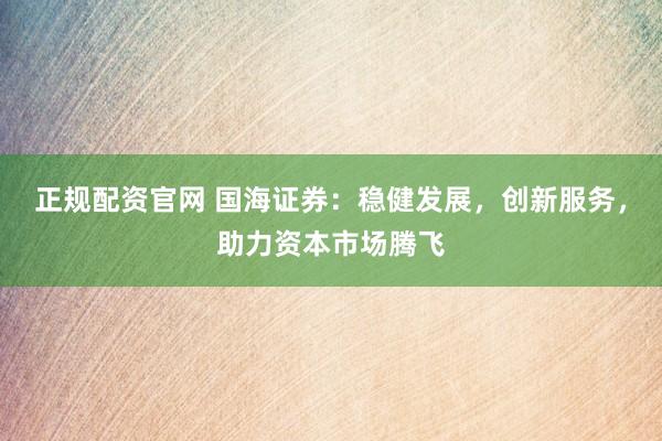 正规配资官网 国海证券：稳健发展，创新服务，助力资本市场腾飞