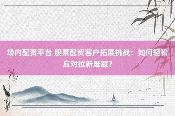 场内配资平台 股票配资客户拓展挑战：如何轻松应对拉新难题？