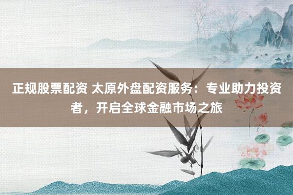 正规股票配资 太原外盘配资服务：专业助力投资者，开启全球金融市场之旅
