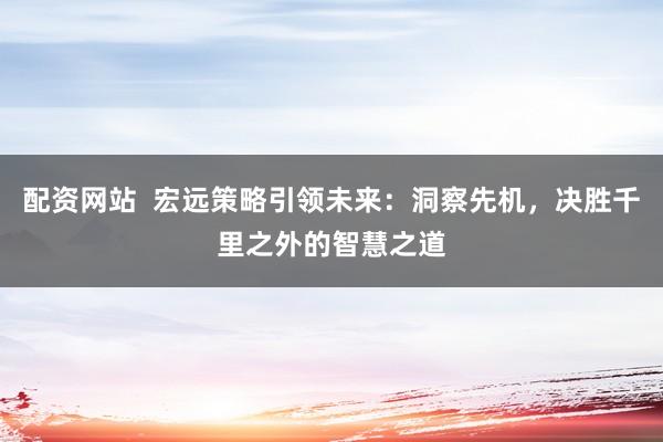 配资网站  宏远策略引领未来：洞察先机，决胜千里之外的智慧之道