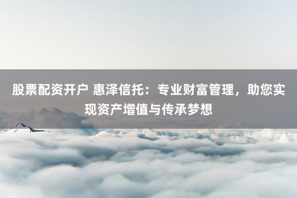 股票配资开户 惠泽信托：专业财富管理，助您实现资产增值与传承梦想