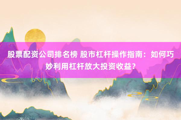 股票配资公司排名榜 股市杠杆操作指南：如何巧妙利用杠杆放大投资收益？