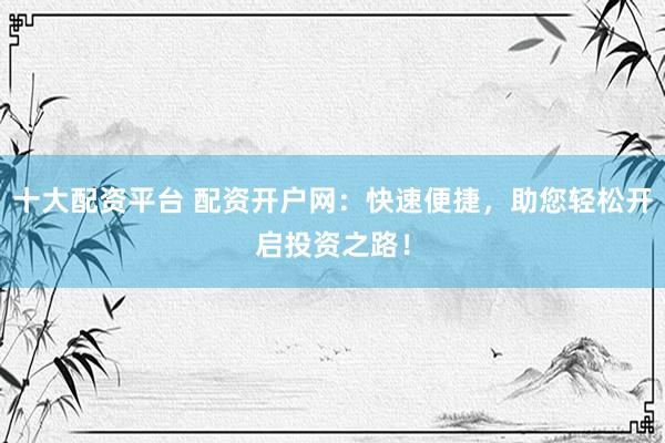 十大配资平台 配资开户网：快速便捷，助您轻松开启投资之路！