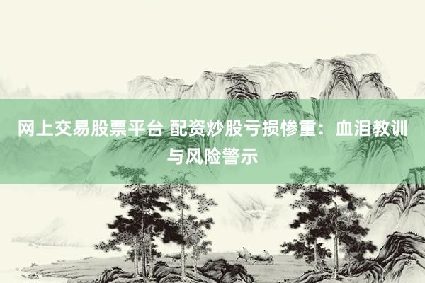 网上交易股票平台 配资炒股亏损惨重：血泪教训与风险警示