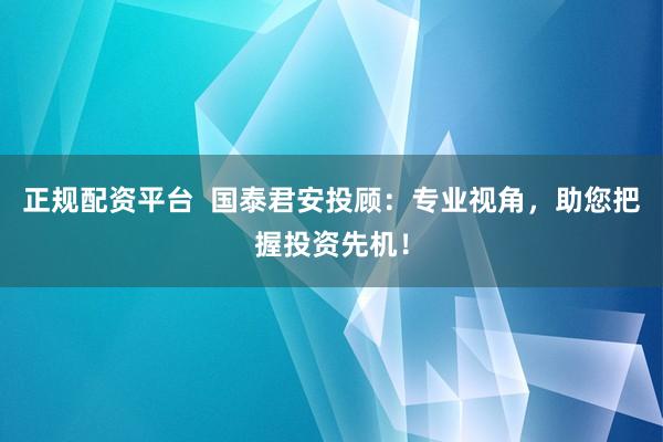 正规配资平台  国泰君安投顾：专业视角，助您把握投资先机！