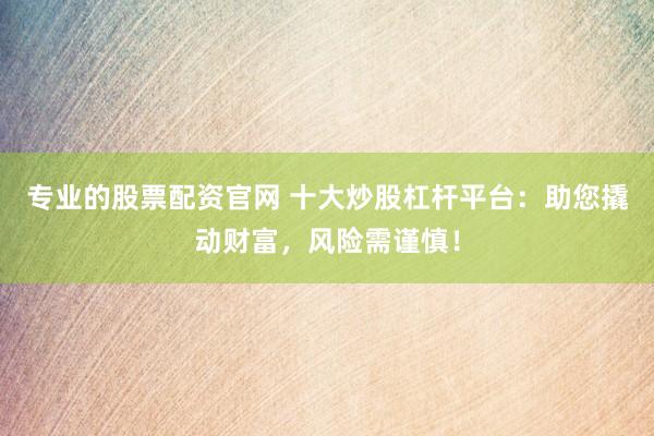 专业的股票配资官网 十大炒股杠杆平台：助您撬动财富，风险需谨慎！