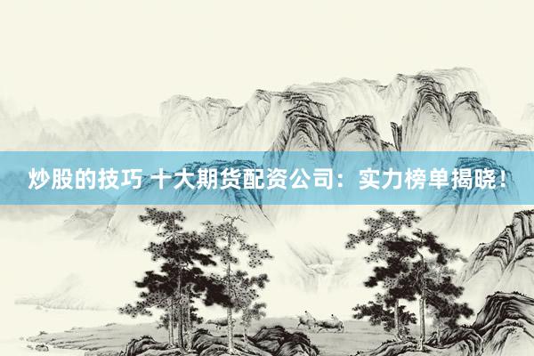 炒股的技巧 十大期货配资公司：实力榜单揭晓！