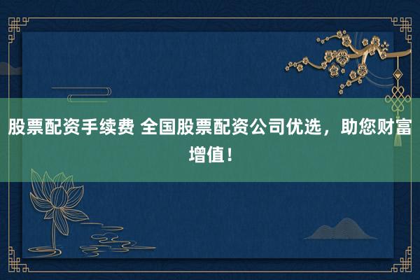 股票配资手续费 全国股票配资公司优选，助您财富增值！