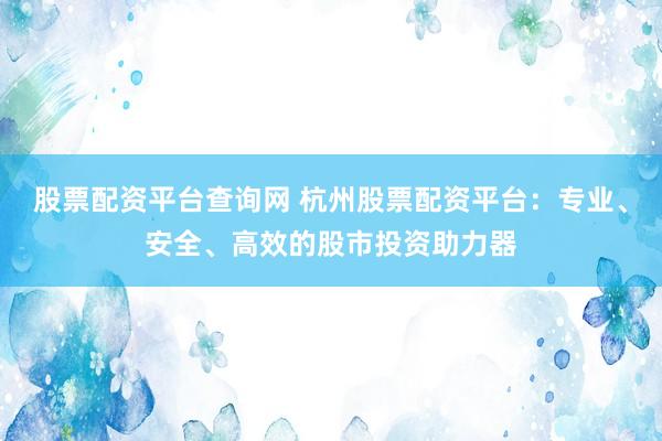 股票配资平台查询网 杭州股票配资平台：专业、安全、高效的股市投资助力器