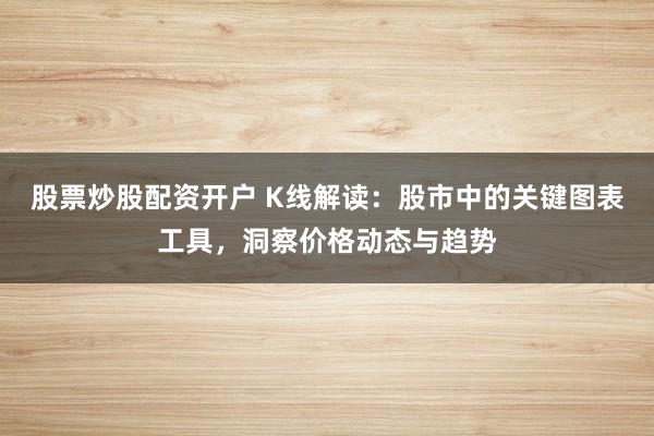 股票炒股配资开户 K线解读：股市中的关键图表工具，洞察价格动态与趋势