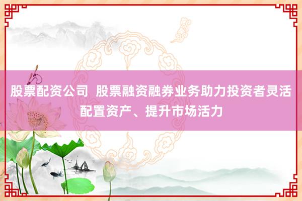 股票配资公司  股票融资融券业务助力投资者灵活配置资产、提升市场活力
