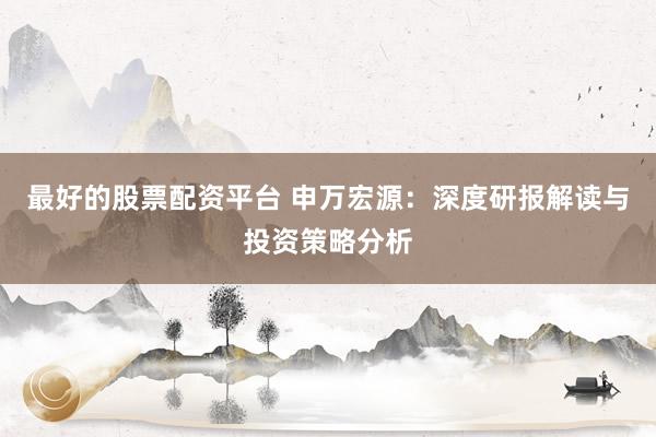 最好的股票配资平台 申万宏源：深度研报解读与投资策略分析