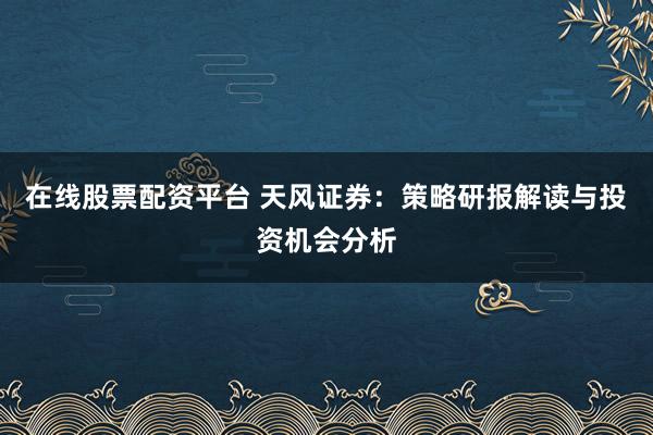 在线股票配资平台 天风证券：策略研报解读与投资机会分析