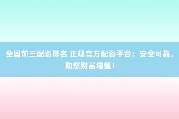 全国前三配资排名 正规官方配资平台：安全可靠，助您财富增值！