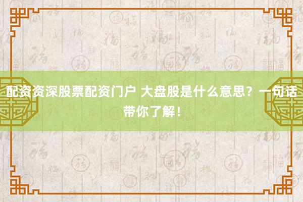 配资资深股票配资门户 大盘股是什么意思？一句话带你了解！