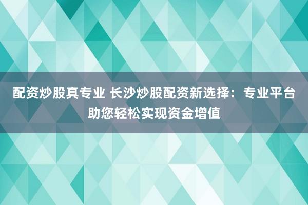 配资炒股真专业 长沙炒股配资新选择：专业平台助您轻松实现资金增值