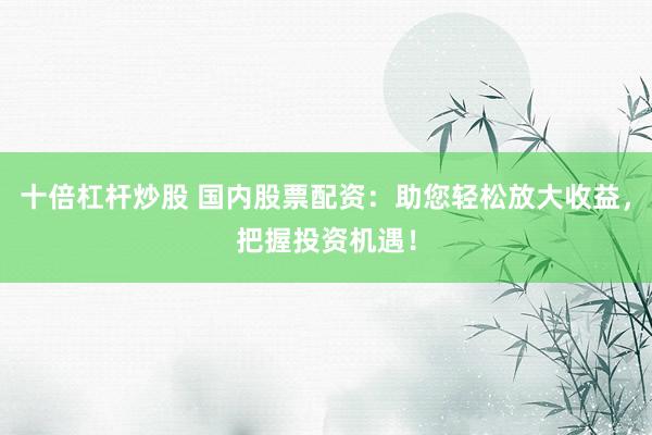 十倍杠杆炒股 国内股票配资：助您轻松放大收益，把握投资机遇！