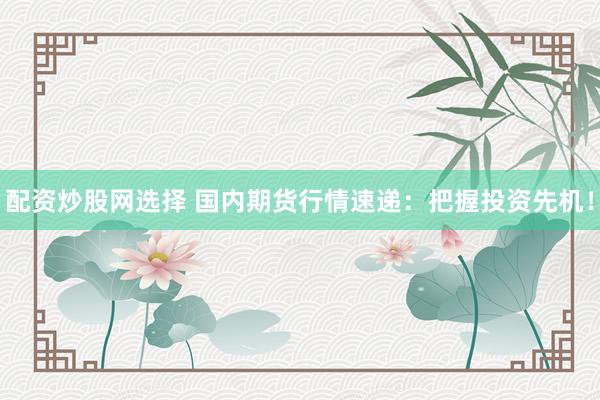 配资炒股网选择 国内期货行情速递：把握投资先机！