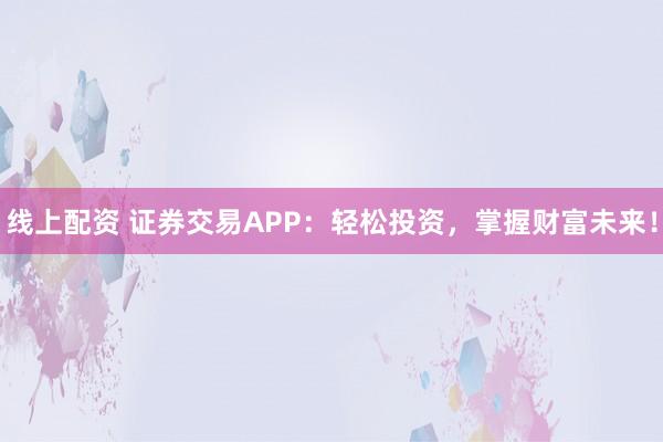 线上配资 证券交易APP：轻松投资，掌握财富未来！