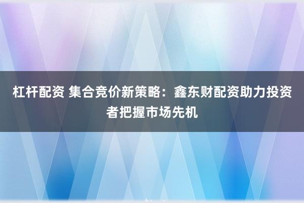杠杆配资 集合竞价新策略：鑫东财配资助力投资者把握市场先机