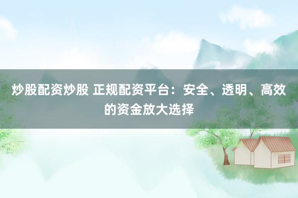 炒股配资炒股 正规配资平台：安全、透明、高效的资金放大选择