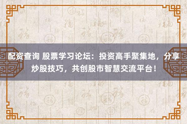 配资查询 股票学习论坛：投资高手聚集地，分享炒股技巧，共创股市智慧交流平台！