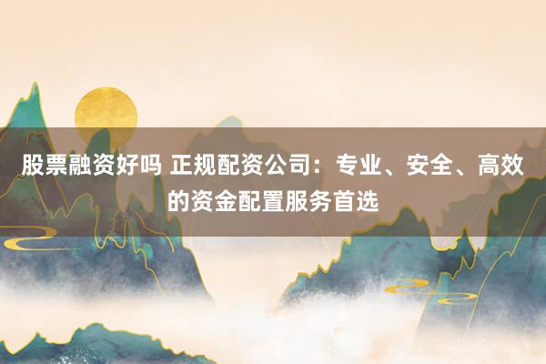 股票融资好吗 正规配资公司：专业、安全、高效的资金配置服务首选