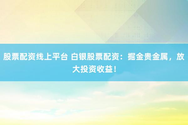 股票配资线上平台 白银股票配资：掘金贵金属，放大投资收益！