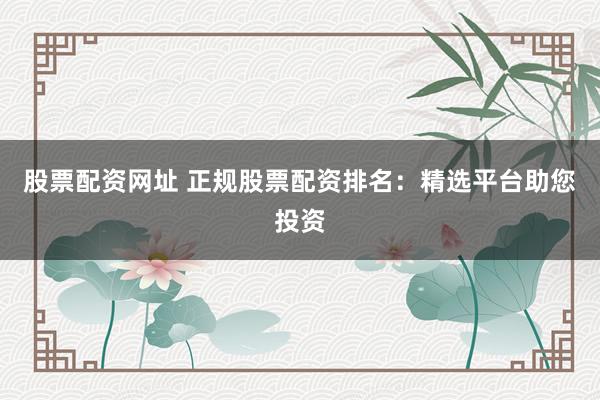 股票配资网址 正规股票配资排名：精选平台助您投资