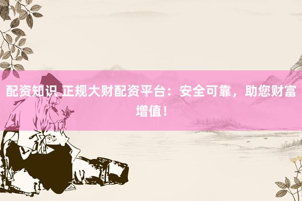 配资知识 正规大财配资平台：安全可靠，助您财富增值！