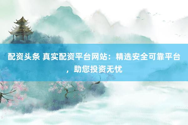 配资头条 真实配资平台网站：精选安全可靠平台，助您投资无忧
