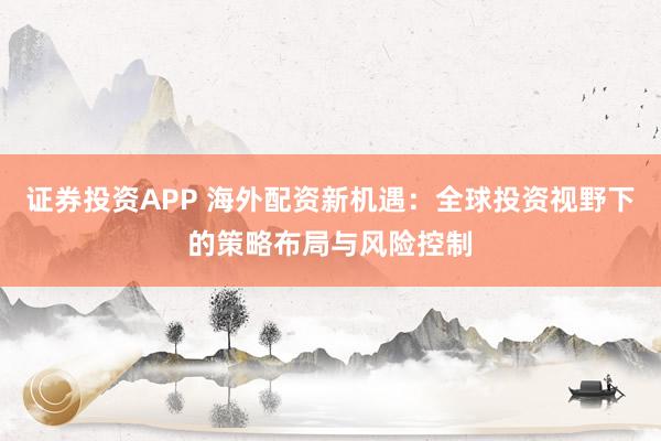 证券投资APP 海外配资新机遇：全球投资视野下的策略布局与风险控制
