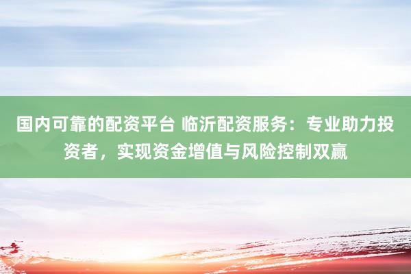 国内可靠的配资平台 临沂配资服务：专业助力投资者，实现资金增值与风险控制双赢