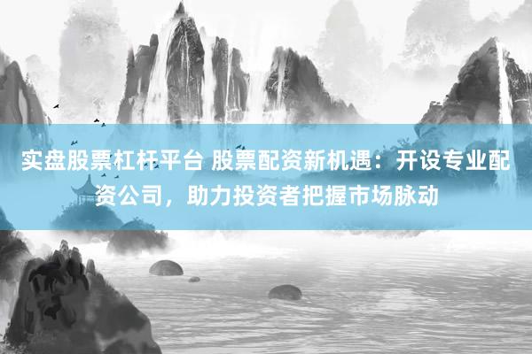 实盘股票杠杆平台 股票配资新机遇：开设专业配资公司，助力投资者把握市场脉动