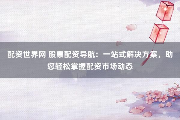 配资世界网 股票配资导航：一站式解决方案，助您轻松掌握配资市场动态