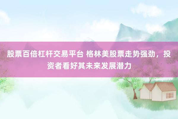 股票百倍杠杆交易平台 格林美股票走势强劲，投资者看好其未来发展潜力