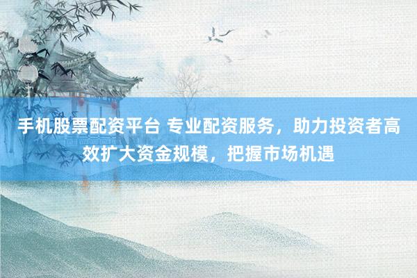 手机股票配资平台 专业配资服务，助力投资者高效扩大资金规模，把握市场机遇