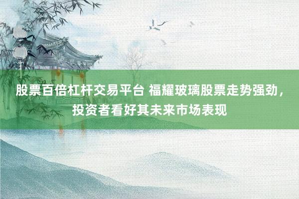 股票百倍杠杆交易平台 福耀玻璃股票走势强劲，投资者看好其未来市场表现