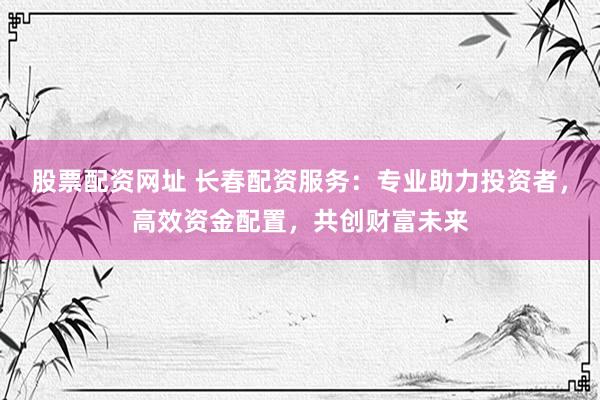 股票配资网址 长春配资服务：专业助力投资者，高效资金配置，共创财富未来