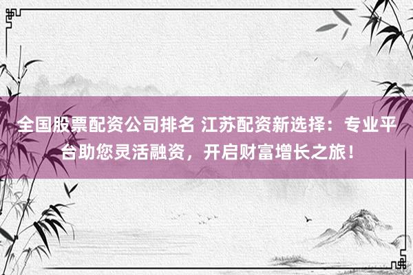 全国股票配资公司排名 江苏配资新选择：专业平台助您灵活融资，开启财富增长之旅！