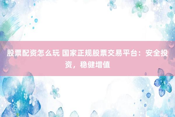 股票配资怎么玩 国家正规股票交易平台：安全投资，稳健增值