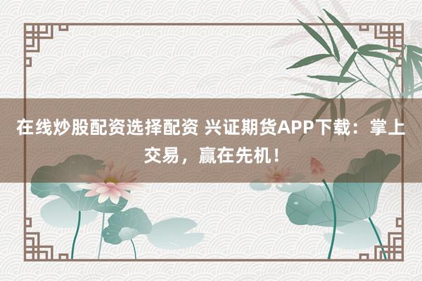 在线炒股配资选择配资 兴证期货APP下载：掌上交易，赢在先机！