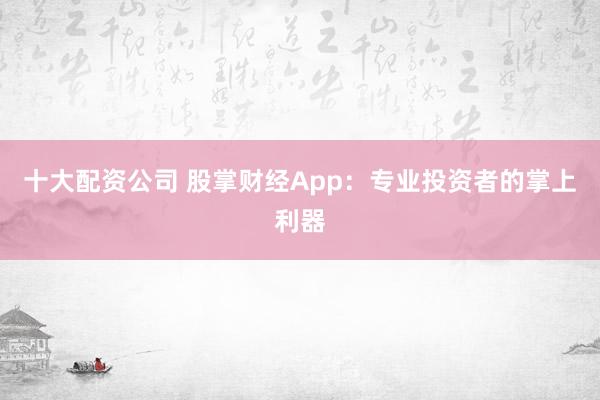 十大配资公司 股掌财经App：专业投资者的掌上利器