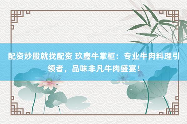 配资炒股就找配资 玖鑫牛掌柜：专业牛肉料理引领者，品味非凡牛肉盛宴！