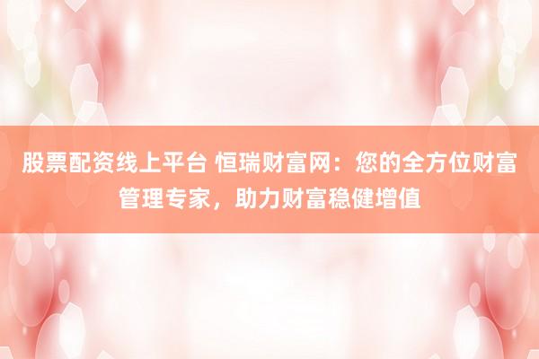 股票配资线上平台 恒瑞财富网：您的全方位财富管理专家，助力财富稳健增值