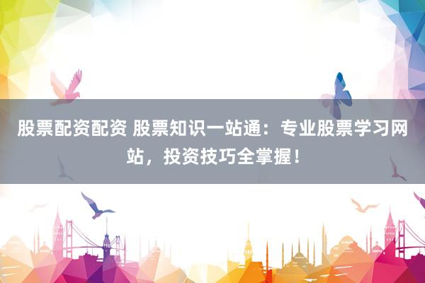股票配资配资 股票知识一站通：专业股票学习网站，投资技巧全掌握！