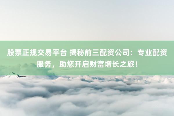 股票正规交易平台 揭秘前三配资公司：专业配资服务，助您开启财富增长之旅！