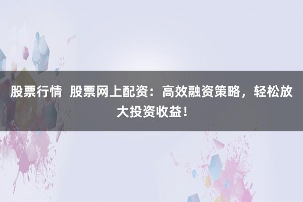 股票行情  股票网上配资：高效融资策略，轻松放大投资收益！